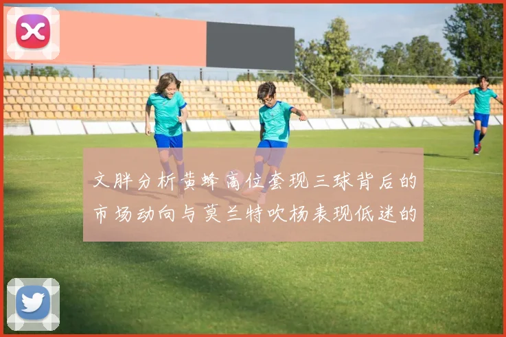 文胖分析黄蜂高位套现三球背后的市场动向与莫兰特吹杨表现低迷的影响
