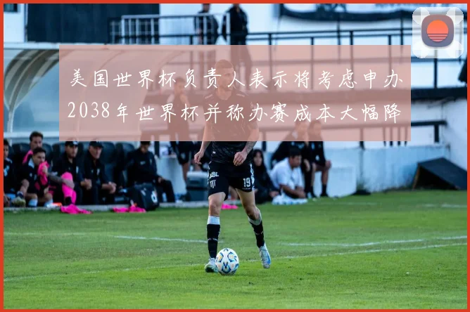 美国世界杯负责人表示将考虑申办2038年世界杯并称办赛成本大幅降低