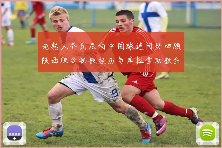 老熟人乔瓦尼向中国球迷问好回顾陕西联合执教经历与库拉索助教生活