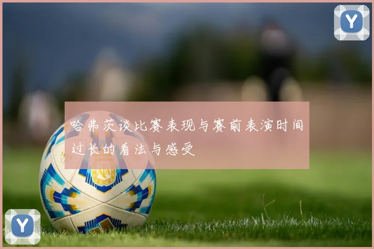 哈弗茨谈比赛表现与赛前表演时间过长的看法与感受