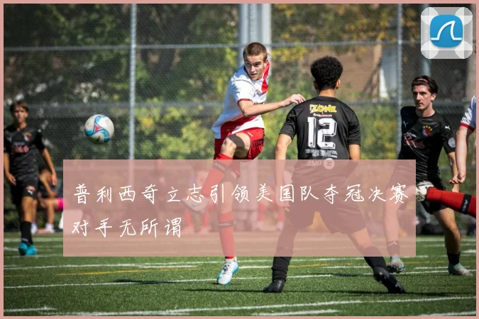 普利西奇立志引领美国队夺冠决赛对手无所谓