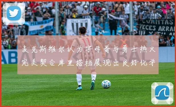 麦克斯维尔认为字母哥与勇士热火完美契合库里搭档展现出良好化学反应