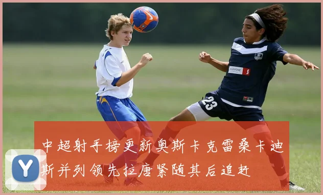 中超射手榜更新奥斯卡克雷桑卡迪斯并列领先拉唐紧随其后追赶