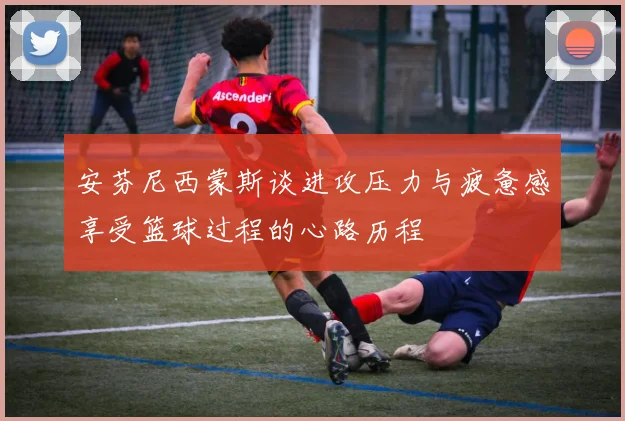 安芬尼西蒙斯谈进攻压力与疲惫感享受篮球过程的心路历程