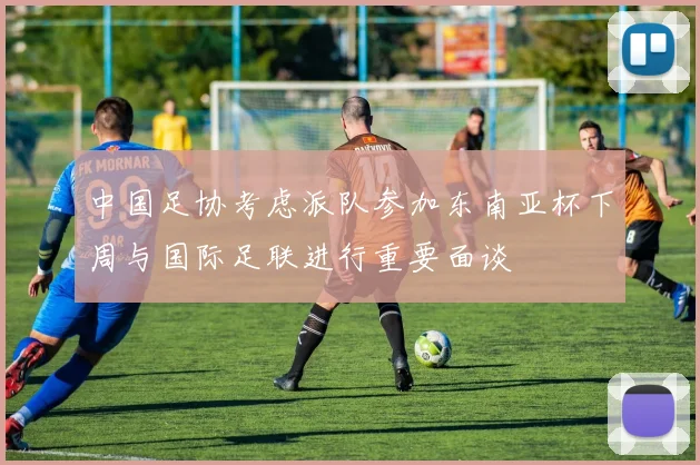 中国足协考虑派队参加东南亚杯下周与国际足联进行重要面谈