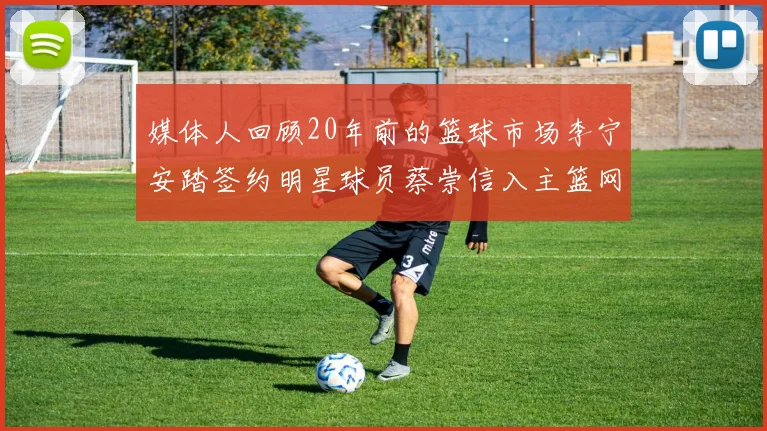 媒体人回顾20年前的篮球市场李宁安踏签约明星球员蔡崇信入主篮网的时代变迁