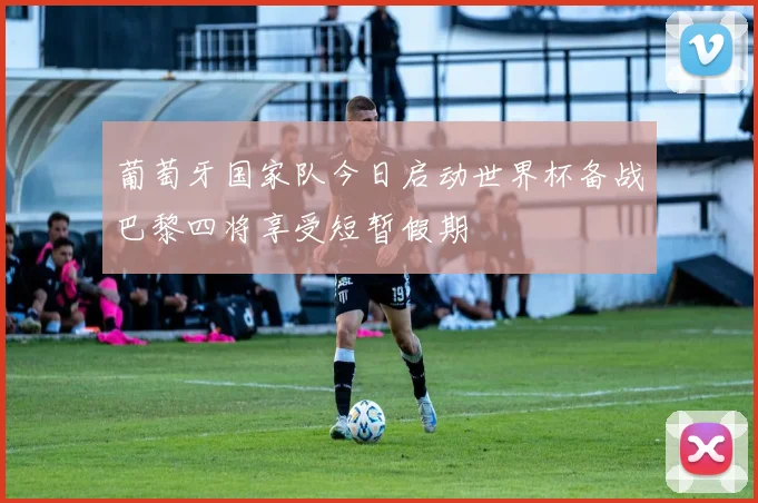 葡萄牙国家队今日启动世界杯备战巴黎四将享受短暂假期