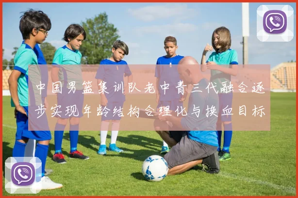 中国男篮集训队老中青三代融合逐步实现年龄结构合理化与换血目标