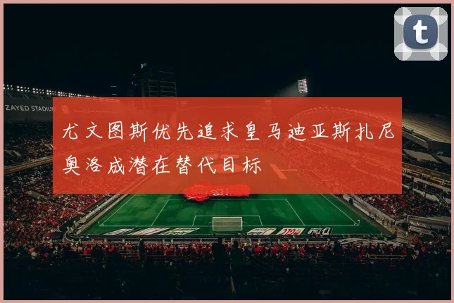 尤文图斯优先追求皇马迪亚斯扎尼奥洛成潜在替代目标