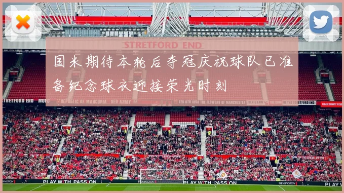 国米期待本轮后夺冠庆祝球队已准备纪念球衣迎接荣光时刻