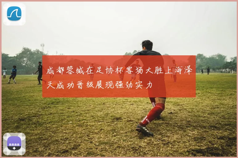 成都蓉城在足协杯客场大胜上海泽天成功晋级展现强劲实力