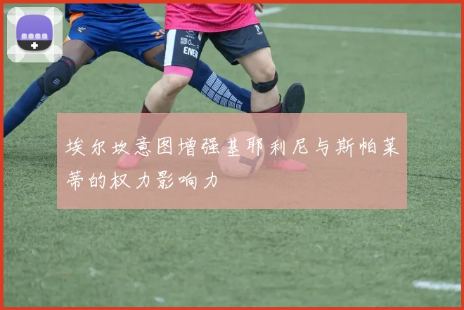 埃尔坎意图增强基耶利尼与斯帕莱蒂的权力影响力