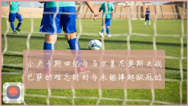 小卢卡斯回忆与马尔基尼奥斯共战巴萨的难忘时刻与未能捧起欧冠的遗憾