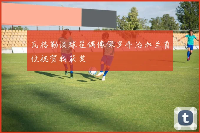 瓦格勒谈球星偶像保罗乔治加兰首位祝贺我获奖