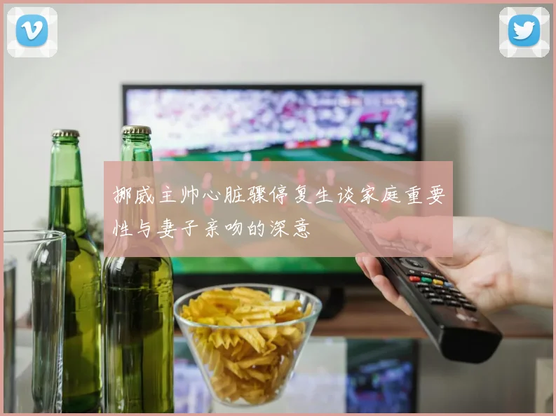 挪威主帅心脏骤停复生谈家庭重要性与妻子亲吻的深意