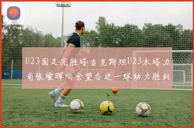 U23国足完胜塔吉克斯坦U23木塔力甫张瑷晖向余望各进一球助力胜利