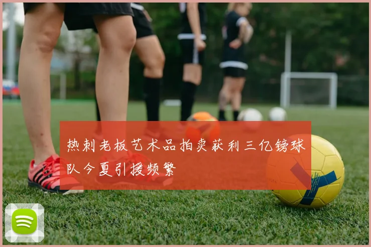 热刺老板艺术品拍卖获利三亿镑球队今夏引援频繁